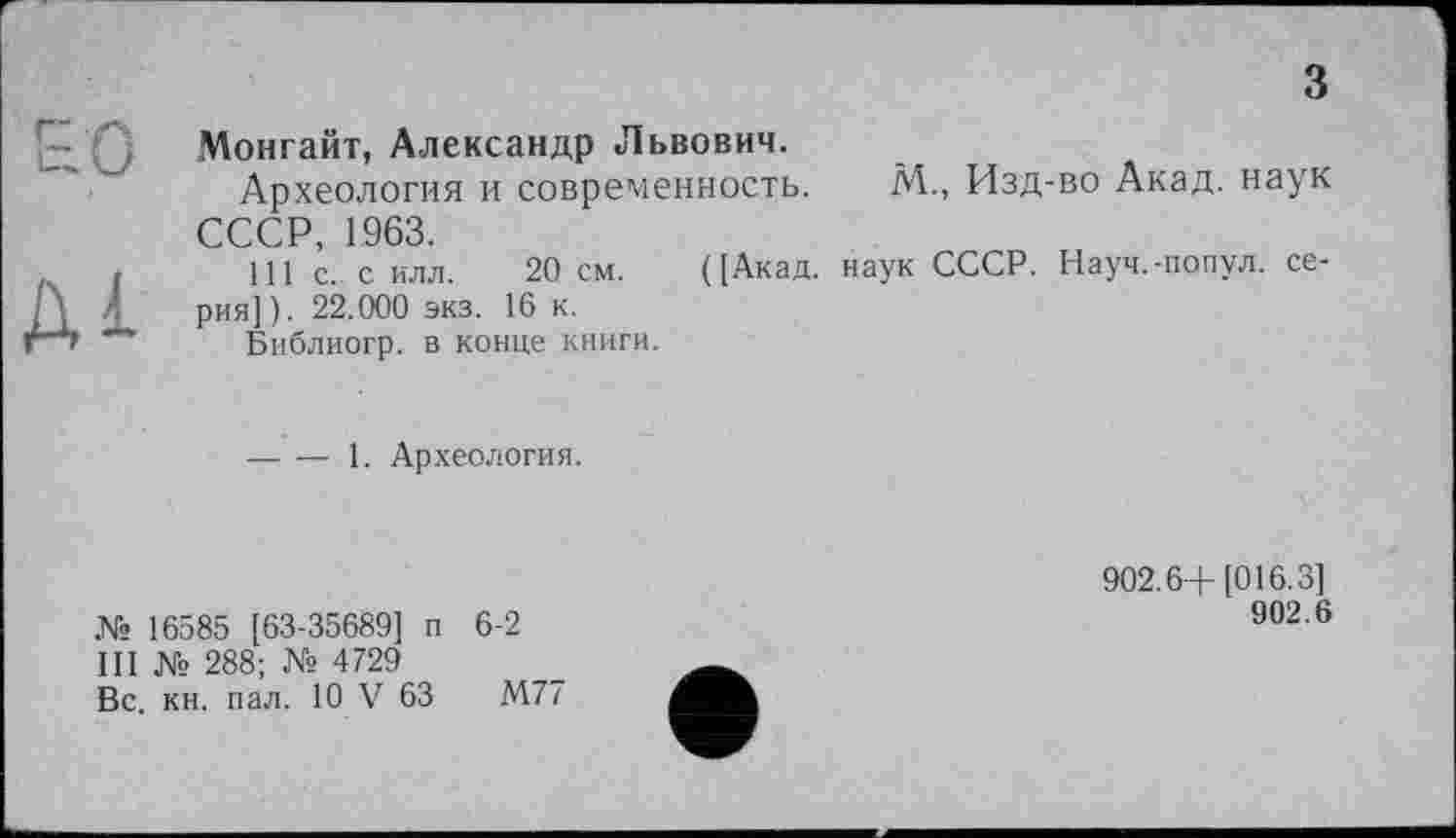 ﻿з
Монгайт, Александр Львович.
Археология и современность. М., Изд-во Акад, наук СССР, 1963.
I 111 С-с илл. 20 см. ([Акад, наук СССР. Науч.-попул. серия]). 22.000 экз. 16 к.
м Библиогр. в конце книги.
— — 1. Археология.
№ 16585 [63-35689] п 6-2
III № 288; № 4729
Вс. кн. пал. 10 V 63	М77
902.6+[016.3]
902.6